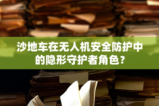 沙地车在无人机安全防护中的隐形守护者角色？