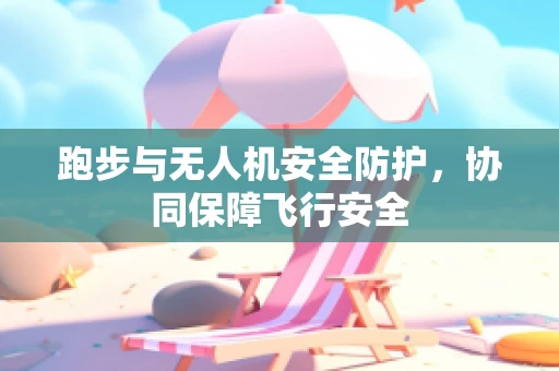 跑步与无人机安全防护，协同保障飞行安全