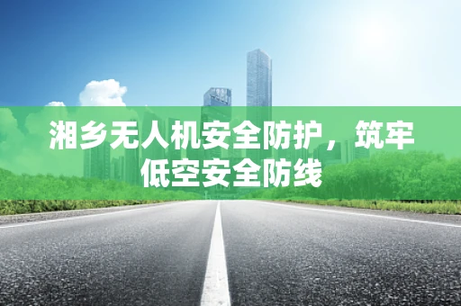 湘乡无人机安全防护，筑牢低空安全防线