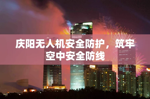 庆阳无人机安全防护，筑牢空中安全防线