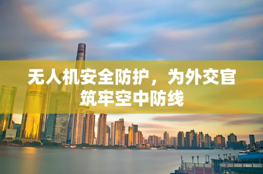 无人机安全防护，为外交官筑牢空中防线