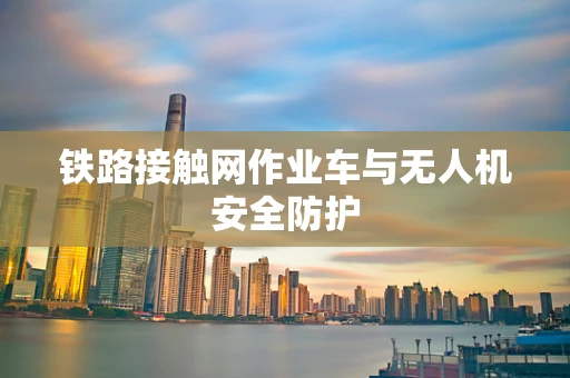 铁路接触网作业车与无人机安全防护