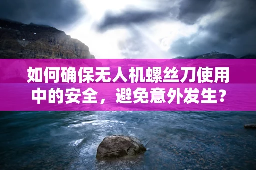 如何确保无人机螺丝刀使用中的安全，避免意外发生？