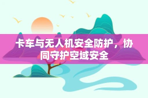 卡车与无人机安全防护，协同守护空域安全