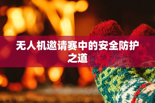 无人机邀请赛中的安全防护之道