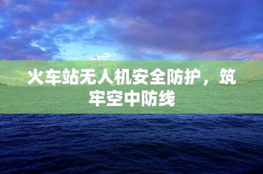 火车站无人机安全防护，筑牢空中防线