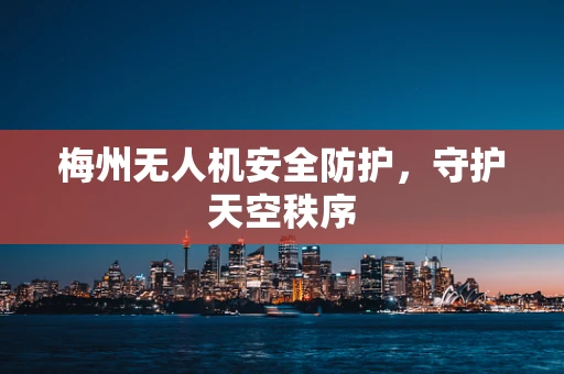 梅州无人机安全防护，守护天空秩序