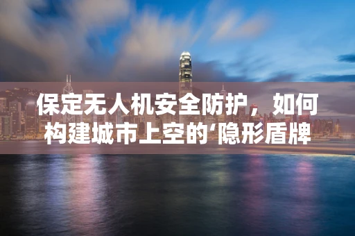 保定无人机安全防护，如何构建城市上空的‘隐形盾牌’？